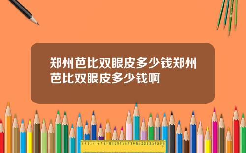 郑州芭比双眼皮多少钱郑州芭比双眼皮多少钱啊