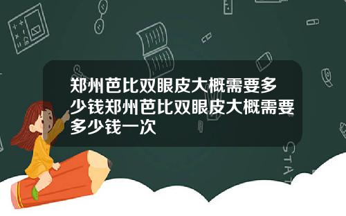 郑州芭比双眼皮大概需要多少钱郑州芭比双眼皮大概需要多少钱一次