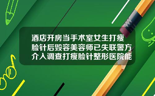 酒店开房当手术室女生打瘦脸针后毁容美容师已失联警方介入调查打瘦脸针整形医院能做吗