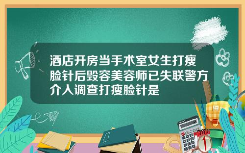 酒店开房当手术室女生打瘦脸针后毁容美容师已失联警方介入调查打瘦脸针是
