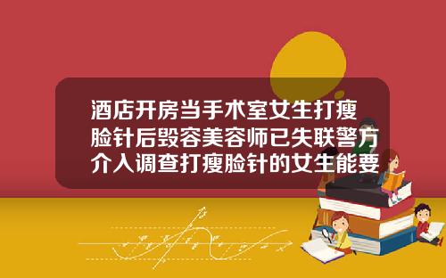 酒店开房当手术室女生打瘦脸针后毁容美容师已失联警方介入调查打瘦脸针的女生能要不