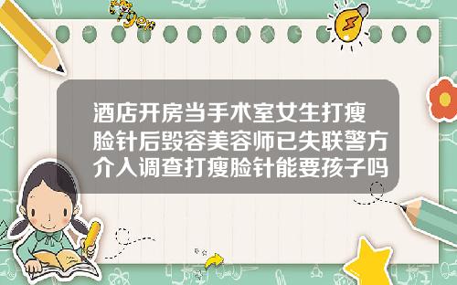 酒店开房当手术室女生打瘦脸针后毁容美容师已失联警方介入调查打瘦脸针能要孩子吗