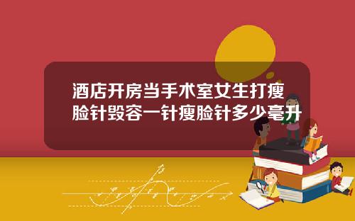 酒店开房当手术室女生打瘦脸针毁容一针瘦脸针多少毫升