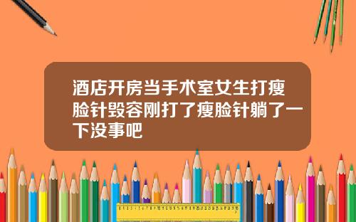酒店开房当手术室女生打瘦脸针毁容刚打了瘦脸针躺了一下没事吧