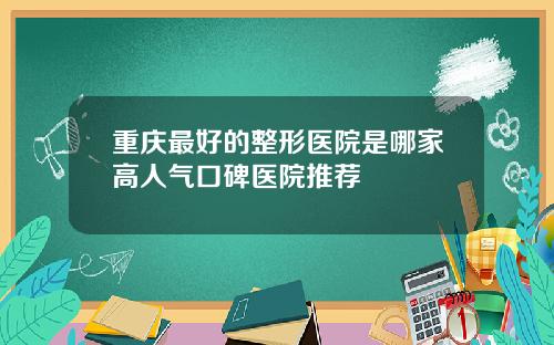 重庆最好的整形医院是哪家高人气口碑医院推荐
