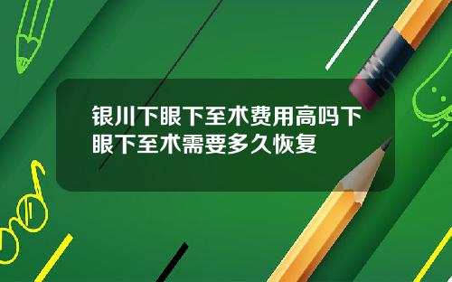 银川下眼下至术费用高吗下眼下至术需要多久恢复