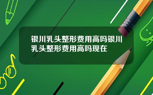 银川乳头整形费用高吗银川乳头整形费用高吗现在