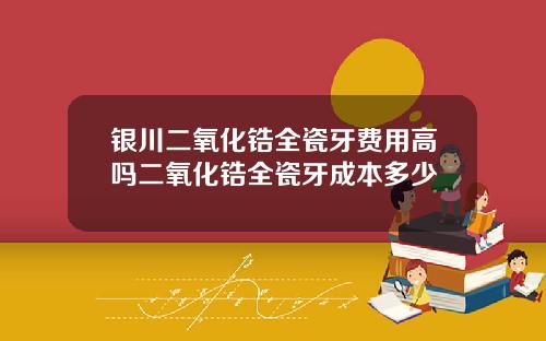 银川二氧化锆全瓷牙费用高吗二氧化锆全瓷牙成本多少