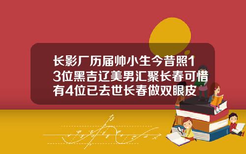长影厂历届帅小生今昔照13位黑吉辽美男汇聚长春可惜有4位已去世长春做双眼皮