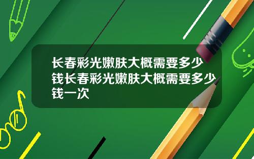 长春彩光嫩肤大概需要多少钱长春彩光嫩肤大概需要多少钱一次