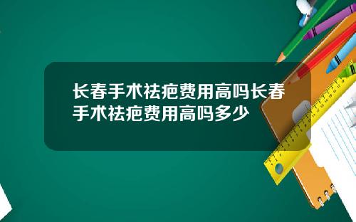 长春手术祛疤费用高吗长春手术祛疤费用高吗多少