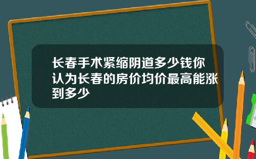 长春手术紧缩阴道多少钱你认为长春的房价均价最高能涨到多少