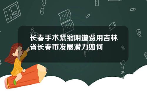 长春手术紧缩阴道费用吉林省长春市发展潜力如何