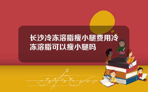 长沙冷冻溶脂瘦小腿费用冷冻溶脂可以瘦小腿吗