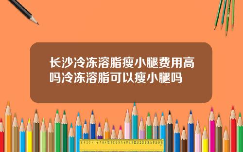 长沙冷冻溶脂瘦小腿费用高吗冷冻溶脂可以瘦小腿吗