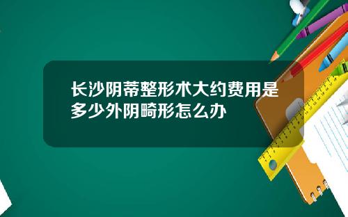 长沙阴蒂整形术大约费用是多少外阴畸形怎么办