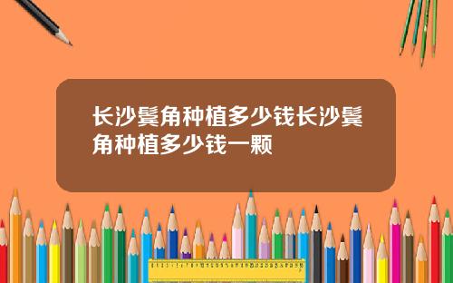 长沙鬓角种植多少钱长沙鬓角种植多少钱一颗