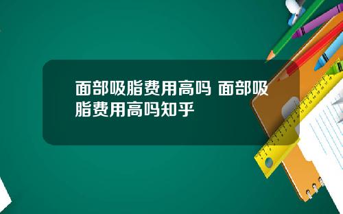 面部吸脂费用高吗 面部吸脂费用高吗知乎