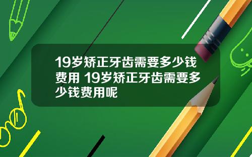 19岁矫正牙齿需要多少钱费用 19岁矫正牙齿需要多少钱费用呢