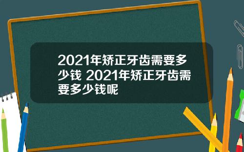 2021年矫正牙齿需要多少钱 2021年矫正牙齿需要多少钱呢