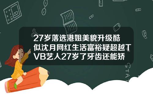 27岁落选港姐美貌升级酷似沈月网红生活富裕疑超越TVB艺人27岁了牙齿还能矫正吗图片