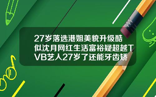 27岁落选港姐美貌升级酷似沈月网红生活富裕疑超越TVB艺人27岁了还能牙齿矫正嘛