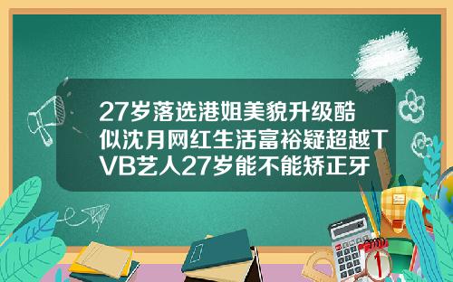 27岁落选港姐美貌升级酷似沈月网红生活富裕疑超越TVB艺人27岁能不能矫正牙齿