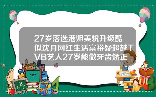 27岁落选港姐美貌升级酷似沈月网红生活富裕疑超越TVB艺人27岁能做牙齿矫正吗