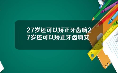 27岁还可以矫正牙齿嘛27岁还可以矫正牙齿嘛女