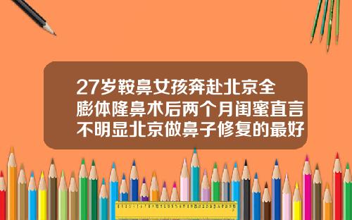 27岁鞍鼻女孩奔赴北京全膨体隆鼻术后两个月闺蜜直言不明显北京做鼻子修复的最好的医生