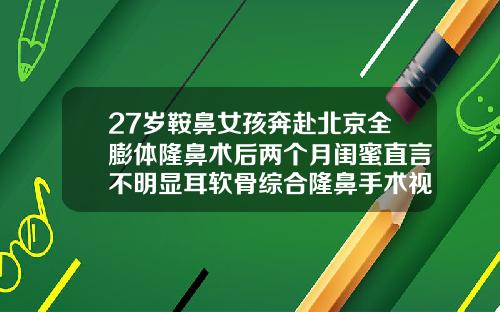 27岁鞍鼻女孩奔赴北京全膨体隆鼻术后两个月闺蜜直言不明显耳软骨综合隆鼻手术视频