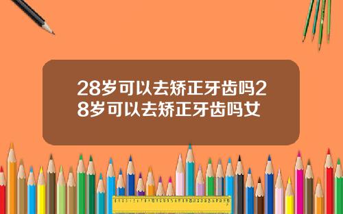 28岁可以去矫正牙齿吗28岁可以去矫正牙齿吗女