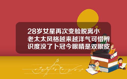 28岁女星再次变脸脱离小老太太风格越来越洋气可惜辨识度没了卜冠今眼睛是双眼皮吗