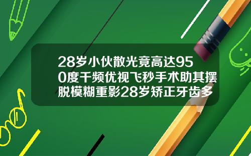 28岁小伙散光竟高达950度千频优视飞秒手术助其摆脱模糊重影28岁矫正牙齿多久可以看到效果