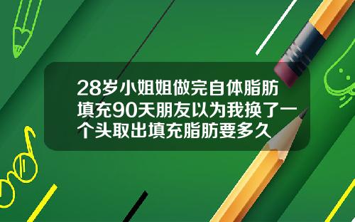 28岁小姐姐做完自体脂肪填充90天朋友以为我换了一个头取出填充脂肪要多久