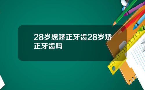 28岁想矫正牙齿28岁矫正牙齿吗