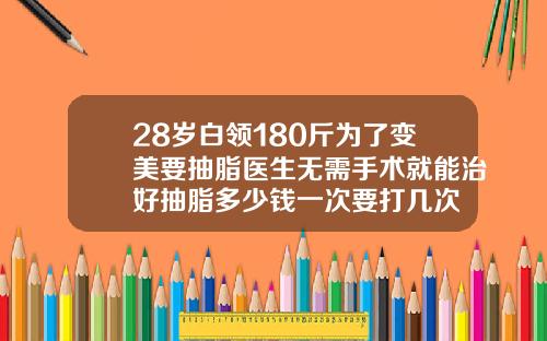 28岁白领180斤为了变美要抽脂医生无需手术就能治好抽脂多少钱一次要打几次