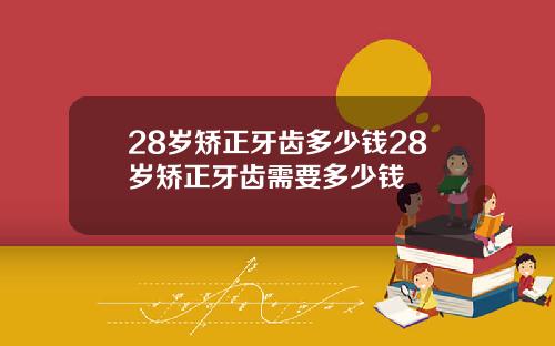 28岁矫正牙齿多少钱28岁矫正牙齿需要多少钱