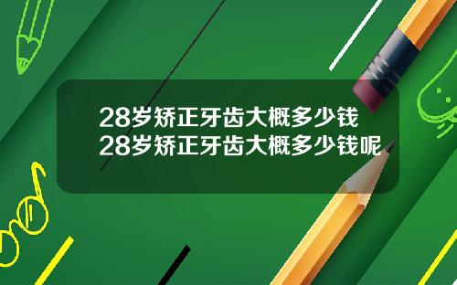 28岁矫正牙齿大概多少钱28岁矫正牙齿大概多少钱呢
