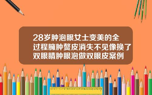 28岁肿泡眼女士变美的全过程臃肿赘皮消失不见像换了双眼睛肿眼泡做双眼皮案例