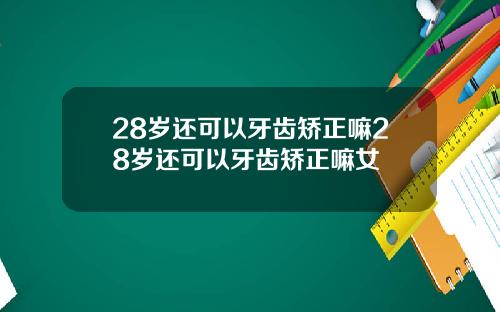 28岁还可以牙齿矫正嘛28岁还可以牙齿矫正嘛女