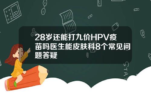 28岁还能打九价HPV疫苗吗医生能皮肤科8个常见问题答疑