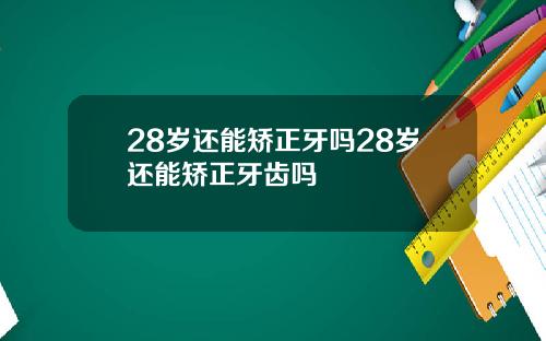 28岁还能矫正牙吗28岁还能矫正牙齿吗