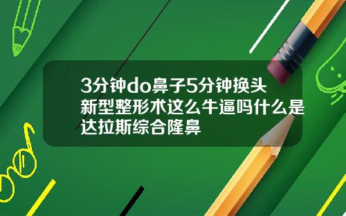 3分钟do鼻子5分钟换头新型整形术这么牛逼吗什么是达拉斯综合隆鼻