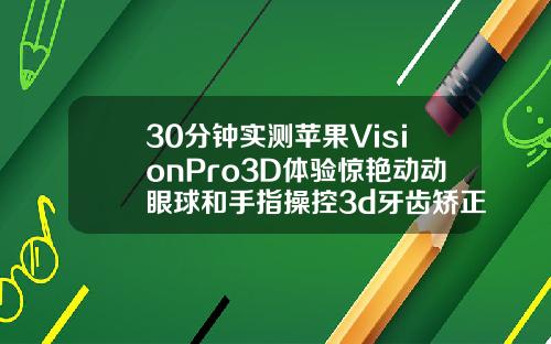 30分钟实测苹果VisionPro3D体验惊艳动动眼球和手指操控3d牙齿矫正视频