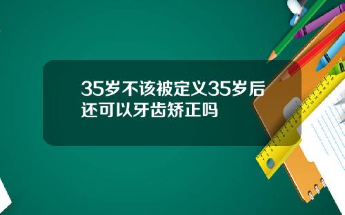 35岁不该被定义35岁后还可以牙齿矫正吗