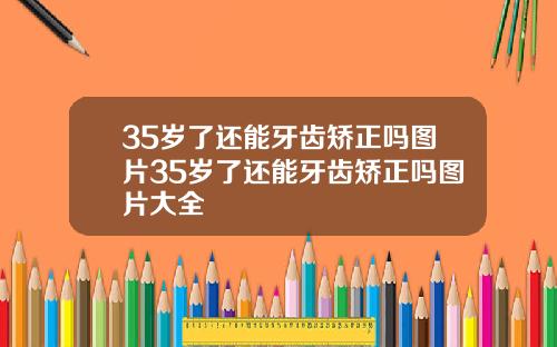 35岁了还能牙齿矫正吗图片35岁了还能牙齿矫正吗图片大全