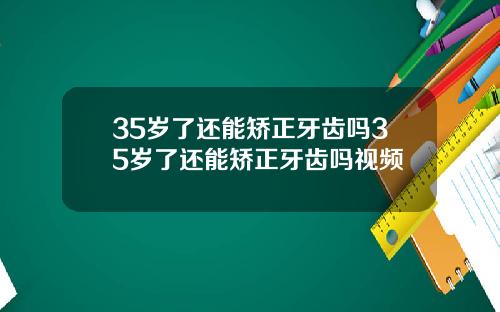 35岁了还能矫正牙齿吗35岁了还能矫正牙齿吗视频