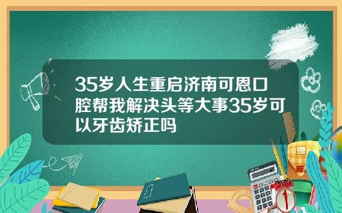 35岁人生重启济南可恩口腔帮我解决头等大事35岁可以牙齿矫正吗