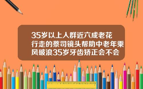 35岁以上人群近六成老花行走的蔡司镜头帮助中老年乘风破浪35岁牙齿矫正会不会有后遗症呀
